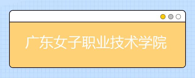 廣東女子職業(yè)技術學院2021年排名