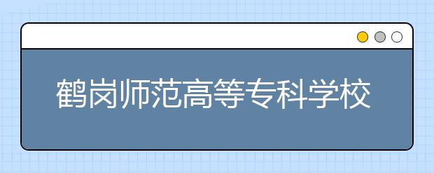 鶴崗師范高等?？茖W(xué)校單招2020年單獨招生報名條件、招生要求、招生對象