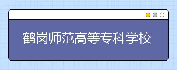 鶴崗師范高等?？茖W(xué)校單招2020年單獨招生有哪些專業(yè)