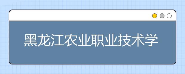 黑龙江农业职业技术学院单招2020年单独招生简章