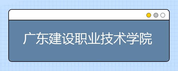 广东建设职业技术学院2021年招生计划