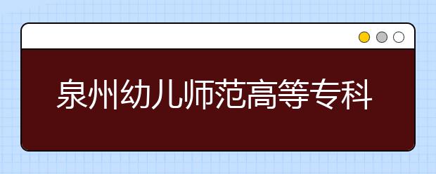 泉州幼儿师范高等专科学校单招2020年单独招生报名时间、网址入口