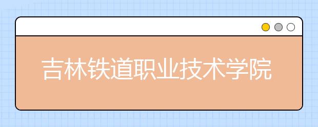 吉林铁道职业技术学院单招2020年单独招生报名时间、网址入口