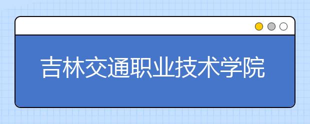 吉林交通职业技术学院单招2020年报名条件、招生要求、招生对象