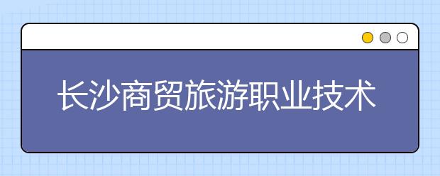 长沙商贸旅游职业技术学院2021年报名条件、招生要求、招生对象