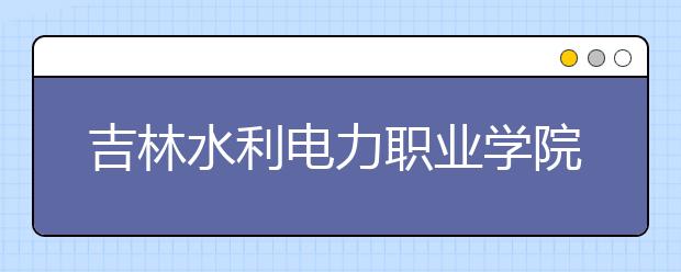 吉林水利电力职业学院单招2020年报名条件、招生要求、招生对象