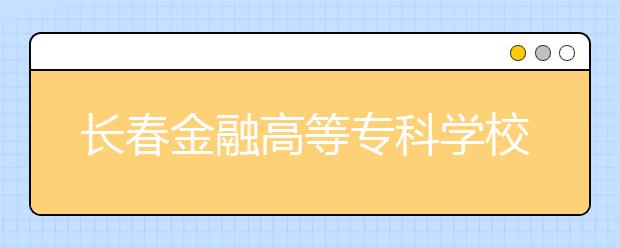 長春金融高等?？茖W校單招2020年單獨招生錄取分數線