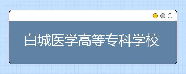 白城医学高等专科学校单招2020年单独招生成绩查询、网址入口