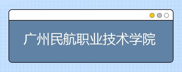 广州民航职业技术学院2021年报名条件、招生要求、招生对象