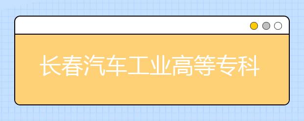 长春汽车工业高等专科学校单招2020年招生计划