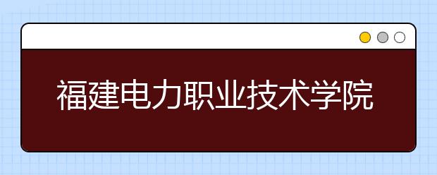 福建電力職業(yè)技術(shù)學(xué)院單招2020年報名條件、招生要求、招生對象