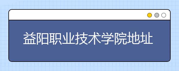 益阳职业技术学院地址在哪里