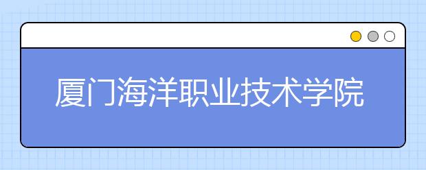 厦门海洋职业技术学院单招2019年有哪些专业