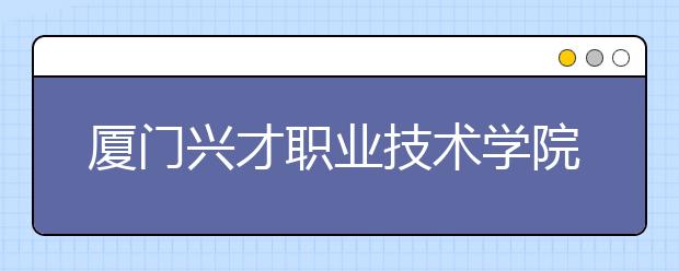 廈門興才職業(yè)技術(shù)學院單招2019年招生簡章