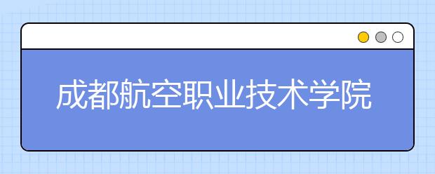 成都航空职业技术学院怎么样、好不好