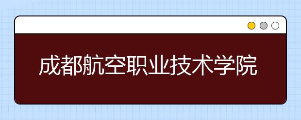 成都航空职业技术学院2022年招生办联系电话