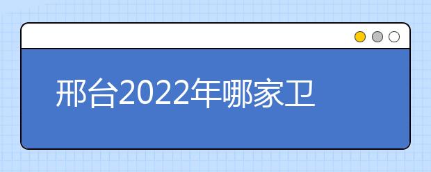 邢臺(tái)2022年哪家衛(wèi)校好