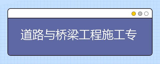 道路与桥梁工程施工专业毕业出来干什么？