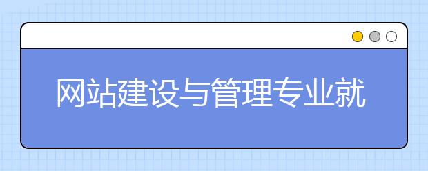 網(wǎng)站建設(shè)與管理專業(yè)就業(yè)方向有哪些？