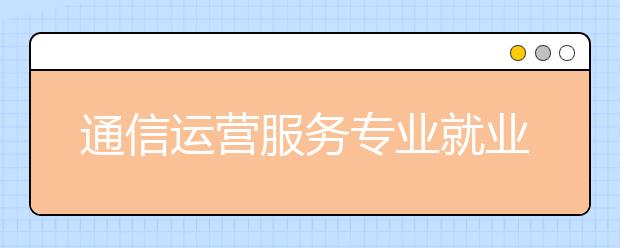 通信运营服务专业就业方向有哪些？