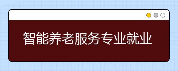 智能養(yǎng)老服務(wù)專業(yè)就業(yè)方向有哪些？