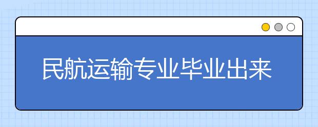 民航运输专业毕业出来干什么？