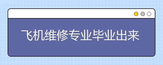 飞机维修专业毕业出来干什么？