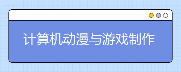 计算机动漫与游戏制作专业就业方向有哪些？