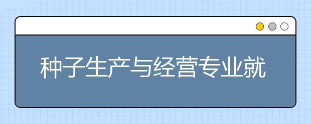 種子生產(chǎn)與經(jīng)營(yíng)專業(yè)就業(yè)方向有哪些？