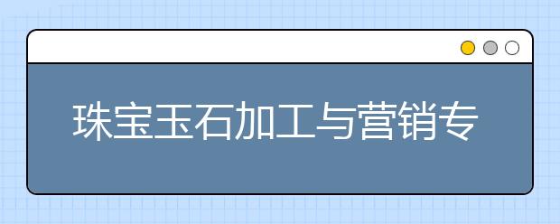 珠寶玉石加工與營(yíng)銷專業(yè)畢業(yè)出來(lái)干什么？