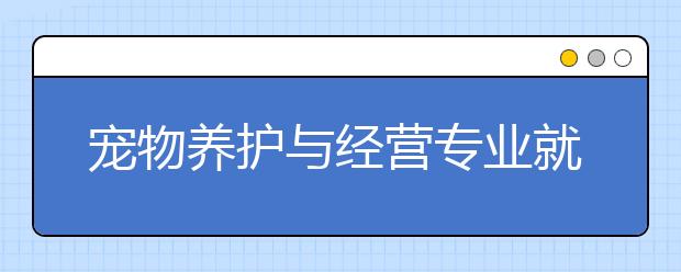 寵物養(yǎng)護(hù)與經(jīng)營專業(yè)就業(yè)方向有哪些？