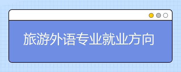 旅游外語專業(yè)就業(yè)方向有哪些？