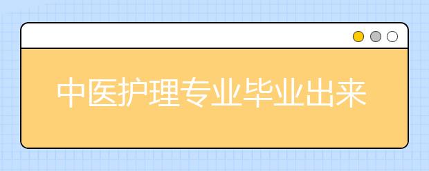 中医护理专业毕业出来干什么？