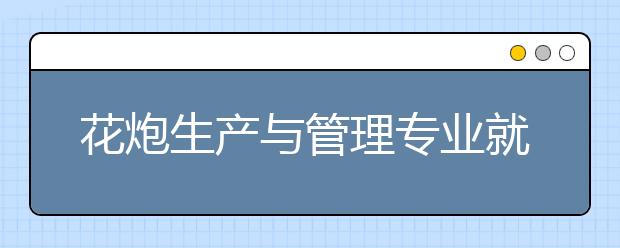 花炮生產(chǎn)與管理專業(yè)就業(yè)方向有哪些？