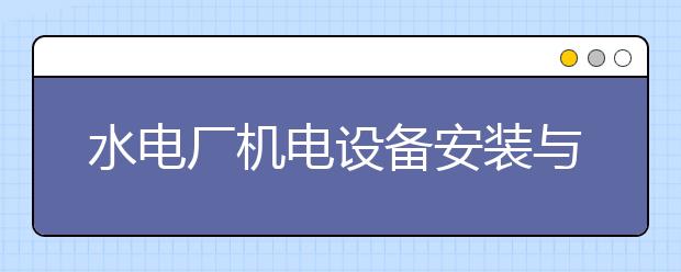 水電廠機(jī)電設(shè)備安裝與運(yùn)行專業(yè)就業(yè)方向有哪些？