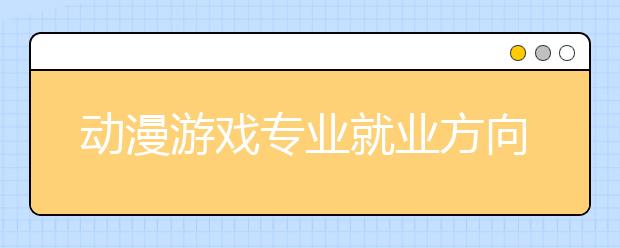 动漫游戏专业就业方向有哪些？