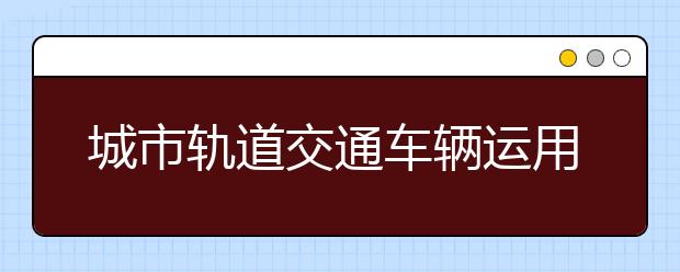 城市轨道交通车辆运用与检修专业就业方向有哪些？