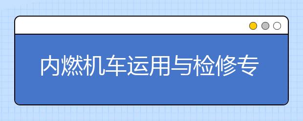 内燃机车运用与检修专业就业方向有哪些？