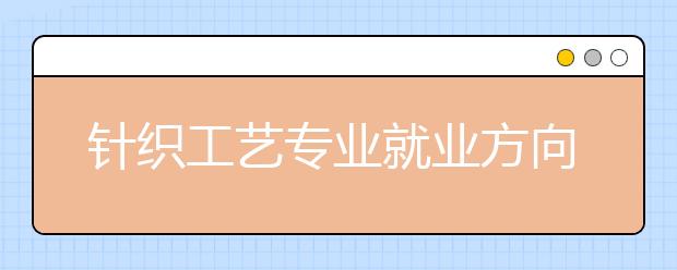 針織工藝專業(yè)就業(yè)方向有哪些？