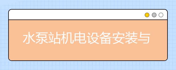 水泵站机电设备安装与运行专业就业方向有哪些？