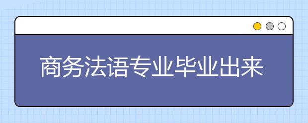 商務(wù)法語專業(yè)畢業(yè)出來干什么？