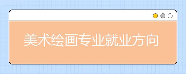 美術(shù)繪畫專業(yè)就業(yè)方向有哪些？