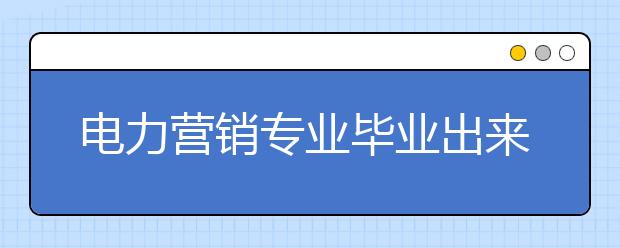 電力營銷專業(yè)畢業(yè)出來干什么？