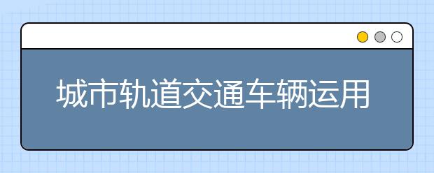 城市軌道交通車輛運用與檢修專業(yè)畢業(yè)出來干什么？