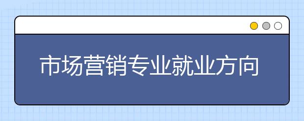 市場營銷專業(yè)就業(yè)方向有哪些？