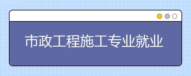 市政工程施工專業(yè)就業(yè)方向有哪些？