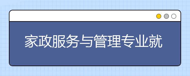 家政服務(wù)與管理專業(yè)就業(yè)方向有哪些？