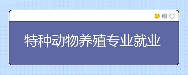 特种动物养殖专业就业方向有哪些？