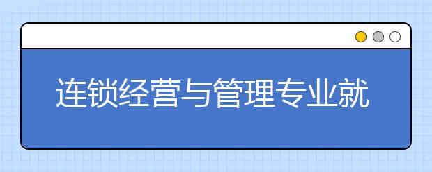 連鎖經(jīng)營(yíng)與管理專(zhuān)業(yè)就業(yè)方向有哪些？