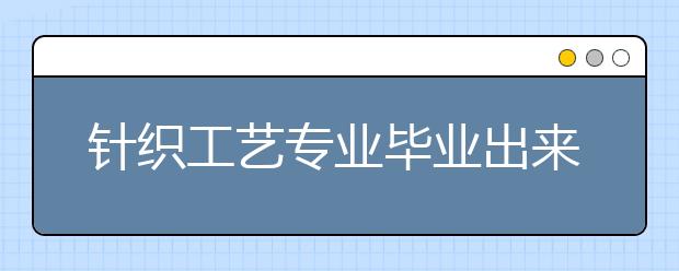 针织工艺专业毕业出来干什么？